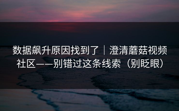 数据飙升原因找到了|澄清蘑菇视频社区——别错过这条线索(别眨眼) 数据飙升原因找到了|澄清蘑菇视频社区——别错过这条线索(别眨眼)