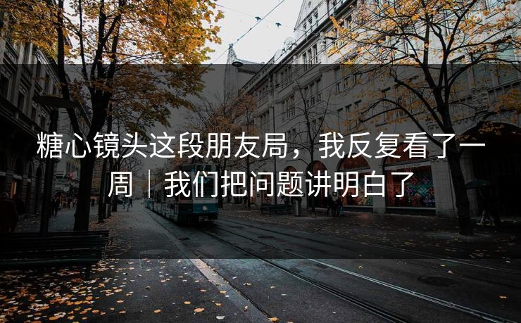 糖心镜头这段朋友局，我反复看了一周｜我们把问题讲明白了